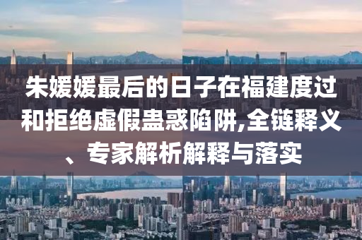 朱媛媛最后的日子在福建度過和拒絕虛假蠱惑陷阱,全鏈釋義、專家解析解釋與落實