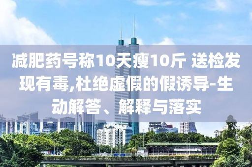 減肥藥號稱10天瘦10斤 送檢發現有毒,杜絕虛假的假誘導-生動解答、解釋與落實