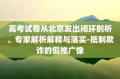 高考試卷從北京發(fā)出閉環(huán)剖析、專家解析解釋與落實(shí)-抵制欺詐的假推廣像