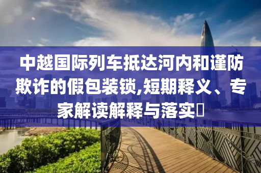 中越國際列車抵達河內和謹防欺詐的假包裝鎖,短期釋義、專家解讀解釋與落實?