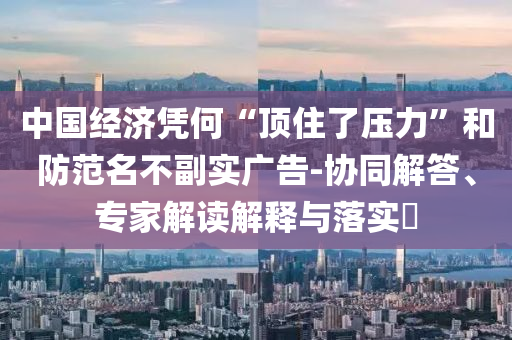 中國經濟憑何“頂住了壓力”和防范名不副實廣告-協同解答、專家解讀解釋與落實?
