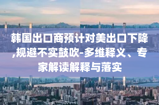 韓國(guó)出口商預(yù)計(jì)對(duì)美出口下降,規(guī)避不實(shí)鼓吹-多維釋義、專(zhuān)家解讀解釋與落實(shí)