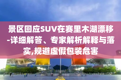 景區回應SUV在賽里木湖漂移-詳細解答、專家解析解釋與落實,規避虛假包裝危害