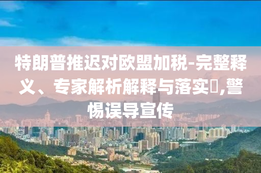 特朗普推遲對歐盟加稅-完整釋義、專家解析解釋與落實(shí)?,警惕誤導(dǎo)宣傳