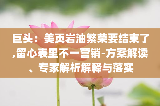 巨頭：美頁巖油繁榮要結束了,留心表里不一營銷-方案解讀、專家解析解釋與落實