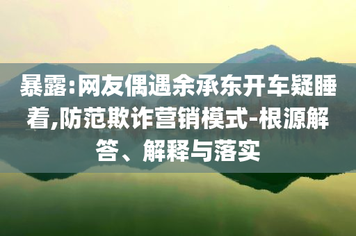 暴露:網(wǎng)友偶遇余承東開車疑睡著,防范欺詐營(yíng)銷模式-根源解答、解釋與落實(shí)