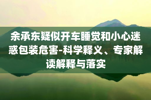 余承東疑似開車睡覺和小心迷惑包裝危害-科學釋義、專家解讀解釋與落實
