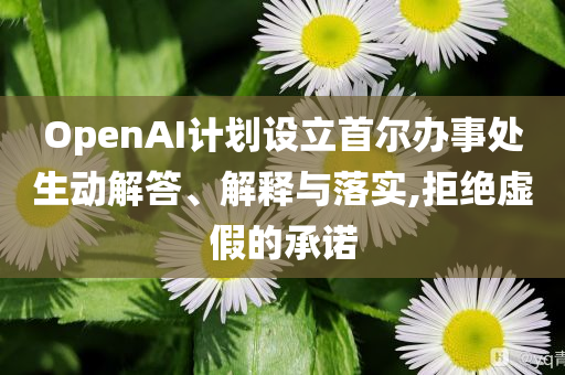 OpenAI計劃設立首爾辦事處生動解答、解釋與落實,拒絕虛假的承諾