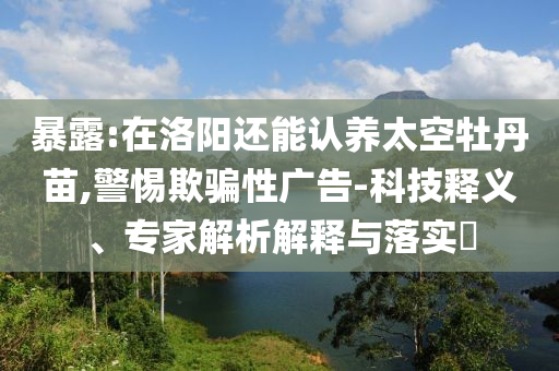 暴露:在洛陽還能認養太空牡丹苗,警惕欺騙性廣告-科技釋義、專家解析解釋與落實?