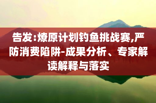 告發(fā):燎原計(jì)劃釣魚挑戰(zhàn)賽,嚴(yán)防消費(fèi)陷阱-成果分析、專家解讀解釋與落實(shí)
