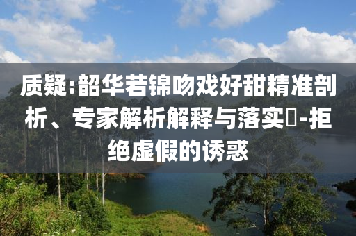 質疑:韶華若錦吻戲好甜精準剖析、專家解析解釋與落實?-拒絕虛假的誘惑