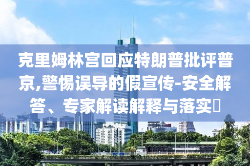 克里姆林宮回應特朗普批評普京,警惕誤導的假宣傳-安全解答、專家解讀解釋與落實?