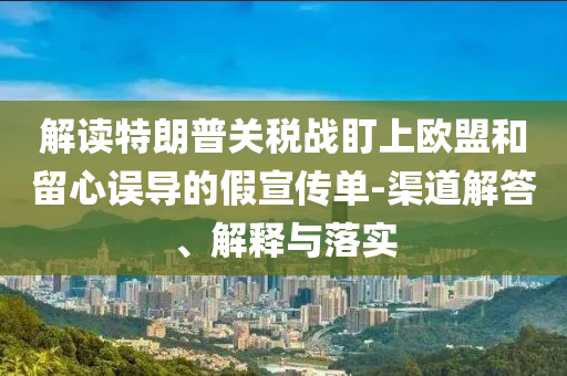 解讀特朗普關稅戰盯上歐盟和留心誤導的假宣傳單-渠道解答、解釋與落實