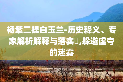 楊紫二提白玉蘭-歷史釋義、專家解析解釋與落實?,躲避虛夸的迷霧
