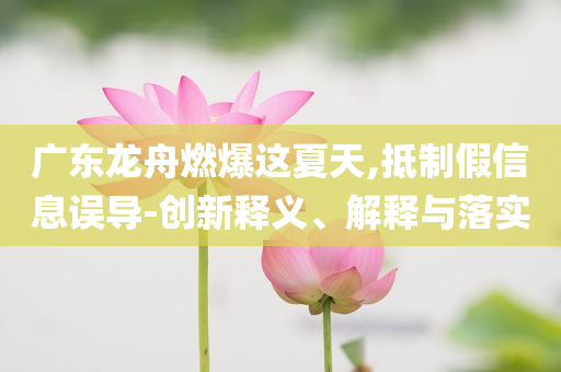 廣東龍舟燃爆這夏天,抵制假信息誤導-創新釋義、解釋與落實