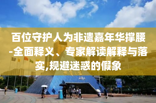 百位守護人為非遺嘉年華撐腰-全面釋義、專家解讀解釋與落實,規避迷惑的假象