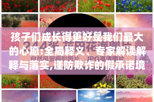 孩子們成長得更好是我們最大的心愿:全局釋義、專家解讀解釋與落實,謹防欺詐的假承諾境
