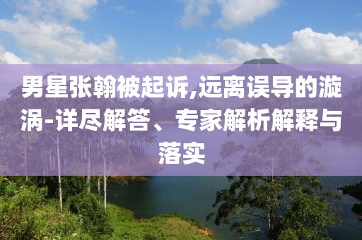 男星張翰被起訴,遠離誤導的漩渦-詳盡解答、專家解析解釋與落實