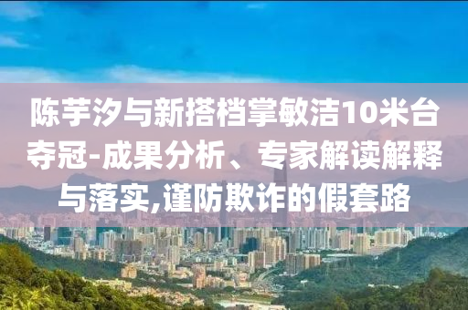 陳芋汐與新搭檔掌敏潔10米臺奪冠-成果分析、專家解讀解釋與落實,謹防欺詐的假套路