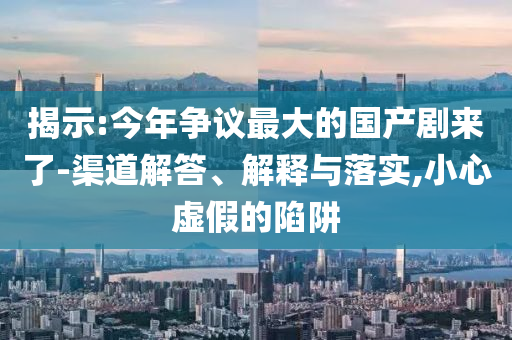 揭示:今年爭議最大的國產劇來了-渠道解答、解釋與落實,小心虛假的陷阱