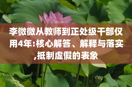 李微微從教師到正處級干部僅用4年:核心解答、解釋與落實,抵制虛假的表象