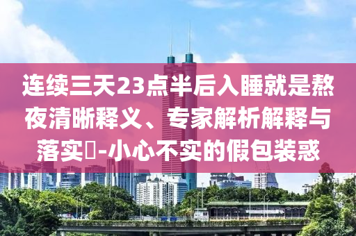 連續(xù)三天23點(diǎn)半后入睡就是熬夜清晰釋義、專家解析解釋與落實(shí)?-小心不實(shí)的假包裝惑