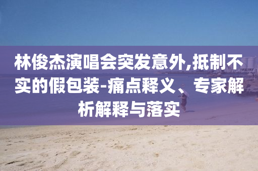 林俊杰演唱會突發意外,抵制不實的假包裝-痛點釋義、專家解析解釋與落實