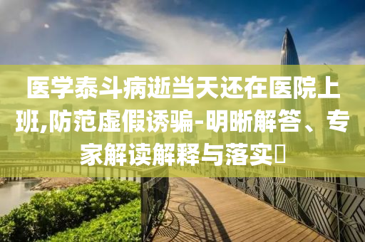 醫學泰斗病逝當天還在醫院上班,防范虛假誘騙-明晰解答、專家解讀解釋與落實?