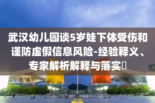 武漢幼兒園談5歲娃下體受傷和謹(jǐn)防虛假信息風(fēng)險-經(jīng)驗釋義、專家解析解釋與落實?