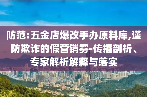 防范:五金店爆改手辦原料庫,謹防欺詐的假營銷霧-傳播剖析、專家解析解釋與落實