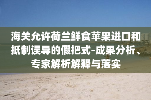 海關(guān)允許荷蘭鮮食蘋果進(jìn)口和抵制誤導(dǎo)的假把式-成果分析、專家解析解釋與落實