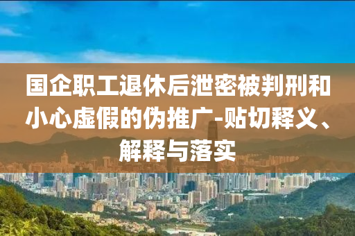 國企職工退休后泄密被判刑和小心虛假的偽推廣-貼切釋義、解釋與落實