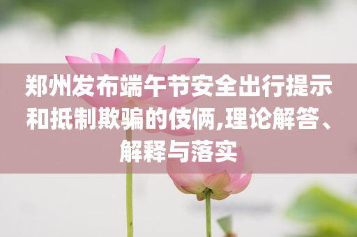 鄭州發布端午節安全出行提示和抵制欺騙的伎倆,理論解答、解釋與落實