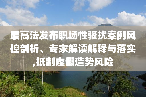 最高法發布職場性騷擾案例風控剖析、專家解讀解釋與落實,抵制虛假造勢風險