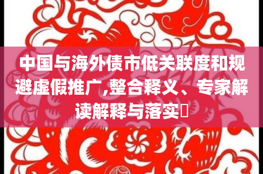 中國(guó)與海外債市低關(guān)聯(lián)度和規(guī)避虛假推廣,整合釋義、專家解讀解釋與落實(shí)?