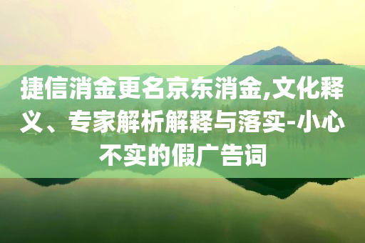 捷信消金更名京東消金,文化釋義、專家解析解釋與落實(shí)-小心不實(shí)的假?gòu)V告詞