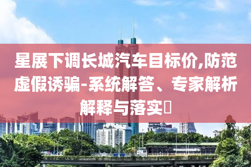 星展下調(diào)長(zhǎng)城汽車目標(biāo)價(jià),防范虛假誘騙-系統(tǒng)解答、專家解析解釋與落實(shí)?