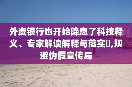 外資銀行也開始降息了科技釋義、專家解讀解釋與落實?,規避偽假宣傳局