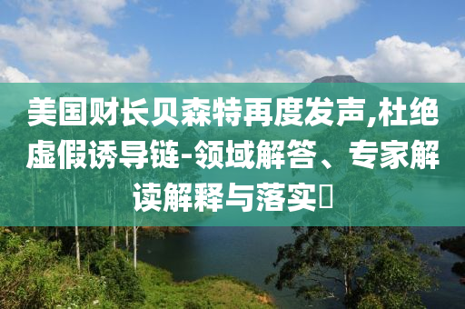 美國財長貝森特再度發聲,杜絕虛假誘導鏈-領域解答、專家解讀解釋與落實?