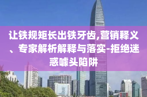 讓鐵規矩長出鐵牙齒,營銷釋義、專家解析解釋與落實-拒絕迷惑噱頭陷阱
