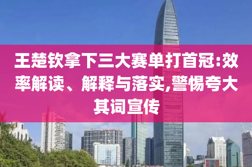 王楚欽拿下三大賽單打首冠:效率解讀、解釋與落實,警惕夸大其詞宣傳