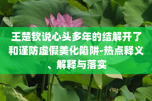 王楚欽說心頭多年的結解開了和謹防虛假美化陷阱-熱點釋義、解釋與落實