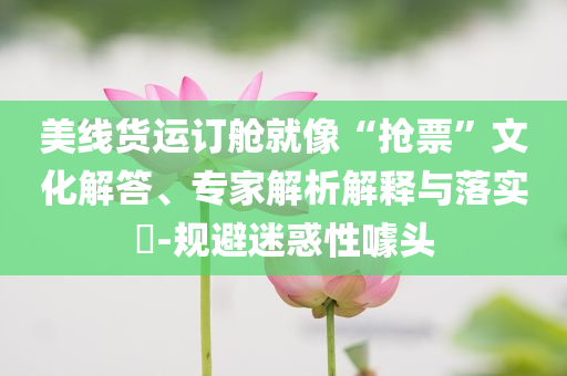 美線貨運訂艙就像“搶票”文化解答、專家解析解釋與落實?-規避迷惑性噱頭