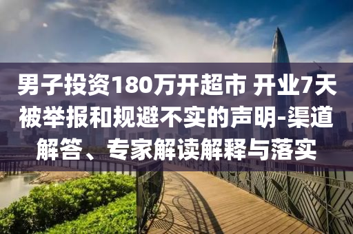 男子投資180萬開超市 開業7天被舉報和規避不實的聲明-渠道解答、專家解讀解釋與落實