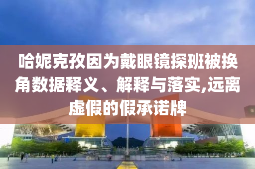 哈妮克孜因為戴眼鏡探班被換角數據釋義、解釋與落實,遠離虛假的假承諾牌