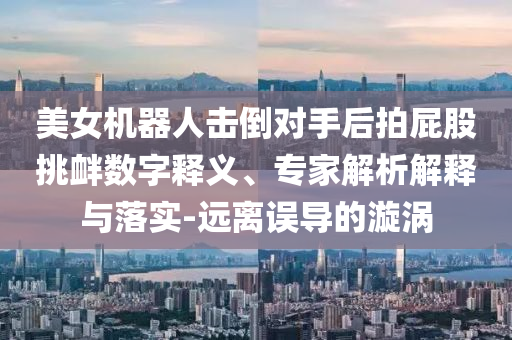 美女機器人擊倒對手后拍屁股挑釁數字釋義、專家解析解釋與落實-遠離誤導的漩渦