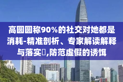 高圓圓稱90%的社交對她都是消耗-精準剖析、專家解讀解釋與落實?,防范虛假的誘餌
