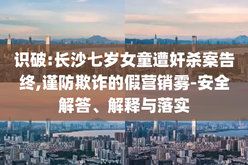 識破:長沙七歲女童遭奸殺案告終,謹防欺詐的假營銷霧-安全解答、解釋與落實