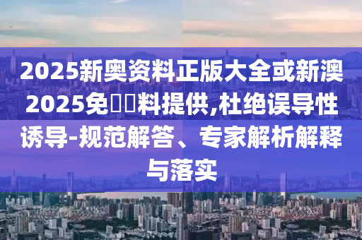 2025新奧資料正版大全或新澳2025免費資料提供,杜絕誤導性誘導-規范解答、專家解析解釋與落實