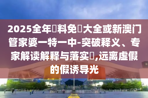 2025全年資料免費(fèi)大全或新澳門管家婆一特一中-突破釋義、專家解讀解釋與落實(shí)?,遠(yuǎn)離虛假的假誘導(dǎo)光